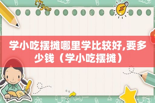 学小吃摆摊哪里学比较好,要多少钱（学小吃摆摊）