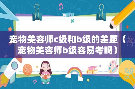 宠物美容师c级和b级的差距（宠物美容师b级容易考吗）