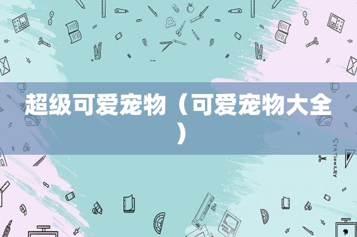 超级可爱宠物（可爱宠物大全）