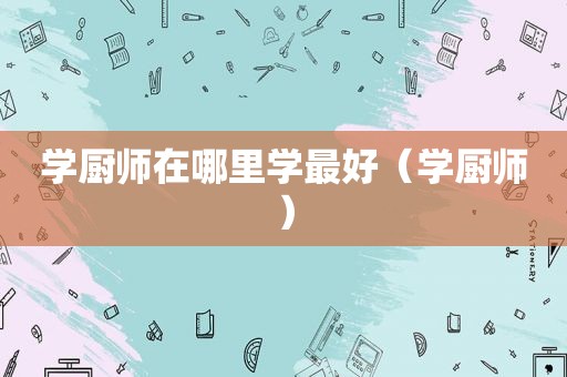 学厨师在哪里学最好（学厨师）