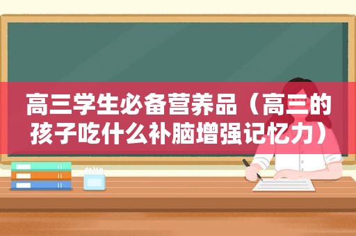 高三学生必备营养品（高三的孩子吃什么补脑增强记忆力）