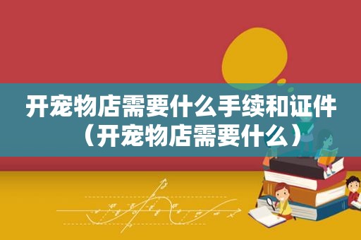 开宠物店需要什么手续和证件（开宠物店需要什么）