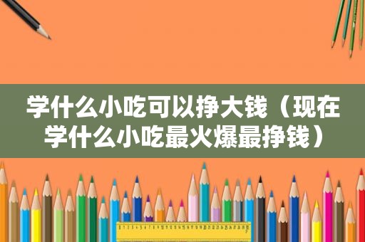 学什么小吃可以挣大钱（现在学什么小吃最火爆最挣钱）