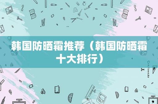 韩国防晒霜推荐（韩国防晒霜十大排行）