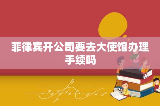 菲律宾开公司要去大使馆办理手续吗 菲律宾开公司要去大使馆办理手续吗