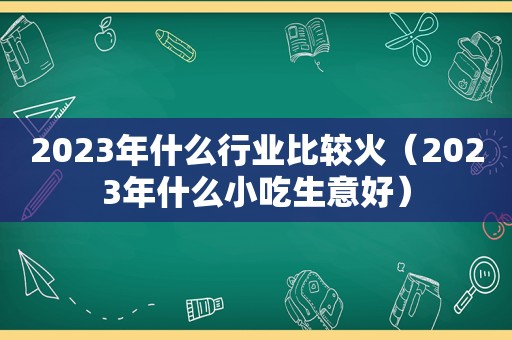 2023年什么行业比较火（2023年什么小吃生意好）