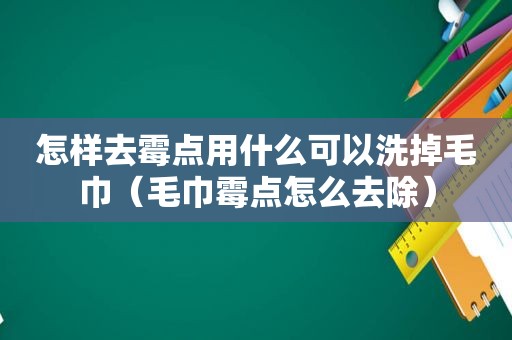 怎样去霉点用什么可以洗掉毛巾（毛巾霉点怎么去除）