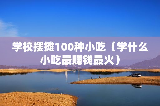 学校摆摊100种小吃（学什么小吃最赚钱最火）