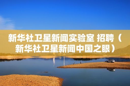 新华社卫星新闻实验室 招聘（新华社卫星新闻中国之眼）