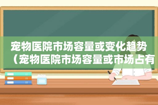 宠物医院市场容量或变化趋势（宠物医院市场容量或市场占有率）