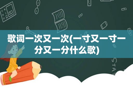 歌词一次又一次(一寸又一寸一分又一分什么歌)