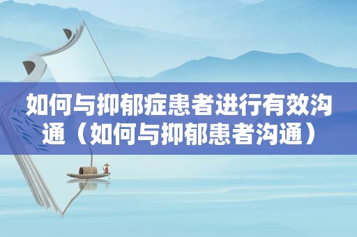 如何与抑郁症患者进行有效沟通（如何与抑郁患者沟通）