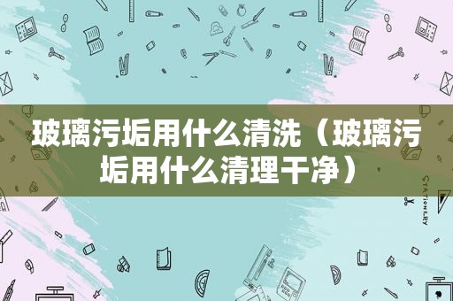 玻璃污垢用什么清洗（玻璃污垢用什么清理干净）