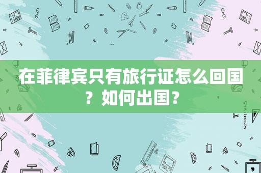 在菲律宾只有旅行证怎么回国?如何出国? 在菲律宾只有旅行证怎么回国?如何出国?