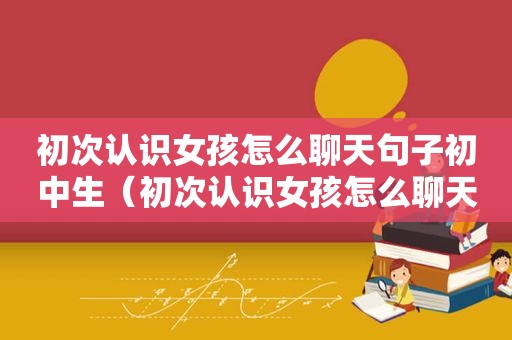 初次认识女孩怎么聊天句子初中生（初次认识女孩怎么聊天）