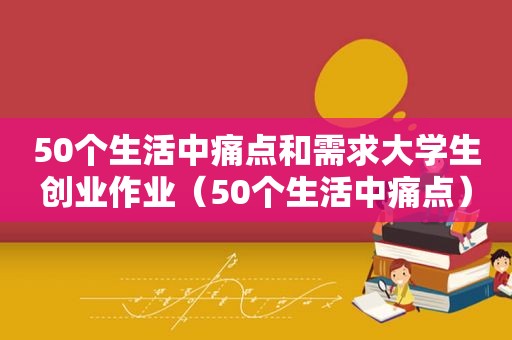 50个生活中痛点和需求大学生创业作业（50个生活中痛点）
