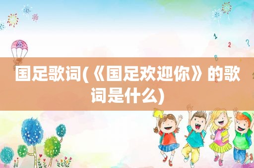 国足歌词(《国足欢迎你》的歌词是什么)