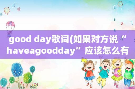 good day歌词(如果对方说“haveagoodday”应该怎么有礼貌地回复)