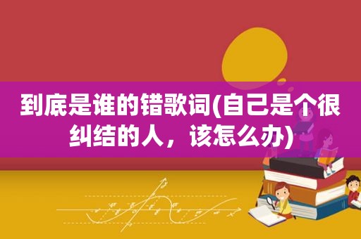 到底是谁的错歌词(自己是个很纠结的人，该怎么办)