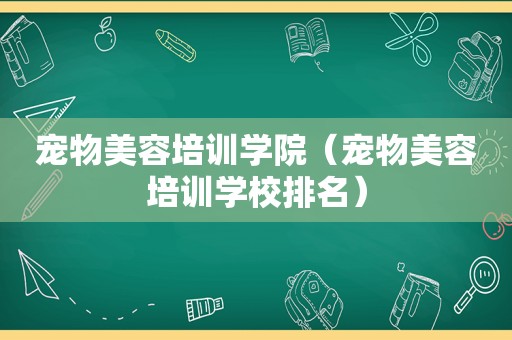 宠物美容培训学院（宠物美容培训学校排名）