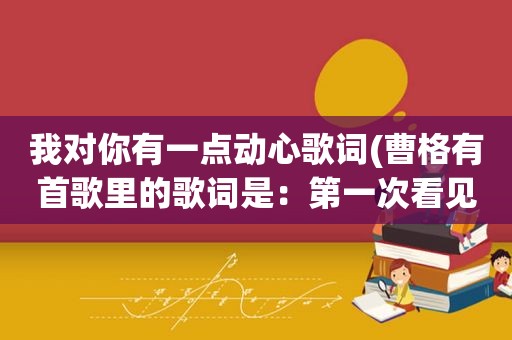 我对你有一点动心歌词(曹格有首歌里的歌词是：第一次看见你就为你心动。是哪首歌啊)