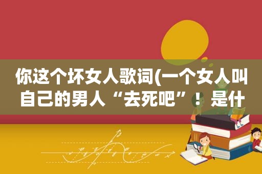 你这个坏女人歌词(一个女人叫自己的男人“去死吧”！是什么心理)