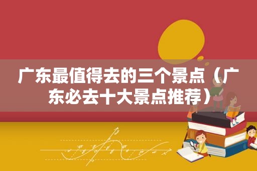 广东最值得去的三个景点（广东必去十大景点推荐）