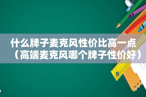 什么牌子麦克风性价比高一点（高端麦克风哪个牌子性价好）