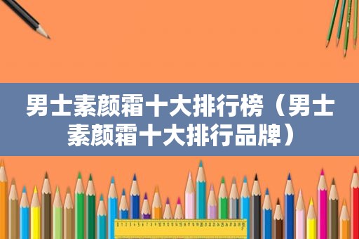 男士素颜霜十大排行榜（男士素颜霜十大排行品牌）