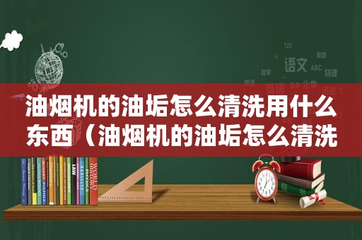 油烟机的油垢怎么清洗用什么东西（油烟机的油垢怎么清洗）