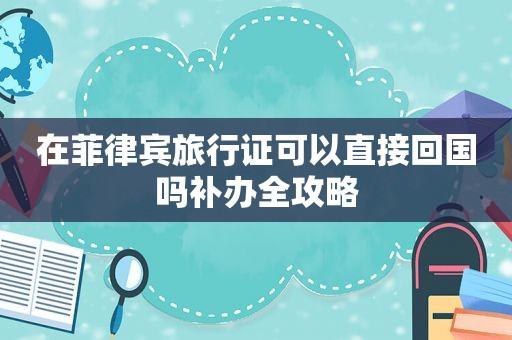 在菲律宾旅行证可以直接回国吗补办全攻略 在菲律宾旅行证可以直接回国吗补办全攻略