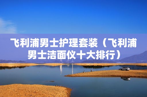 飞利浦男士护理套装（飞利浦男士洁面仪十大排行）