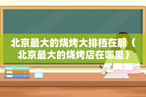 北京最大的烧烤大排档在那（北京最大的烧烤店在哪里）