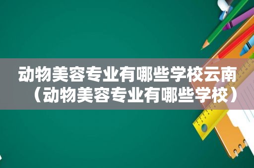 动物美容专业有哪些学校云南（动物美容专业有哪些学校）