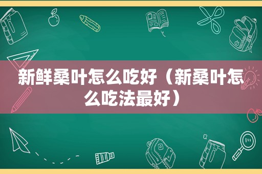 新鲜桑叶怎么吃好（新桑叶怎么吃法最好）