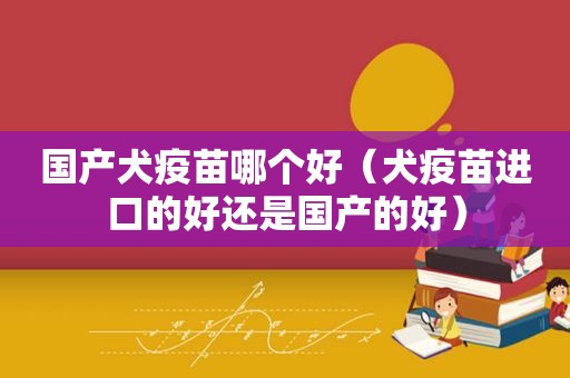 国产犬疫苗哪个好（犬疫苗进口的好还是国产的好）