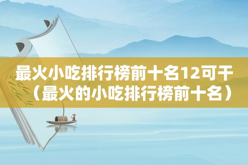 最火小吃排行榜前十名12可干（最火的小吃排行榜前十名）