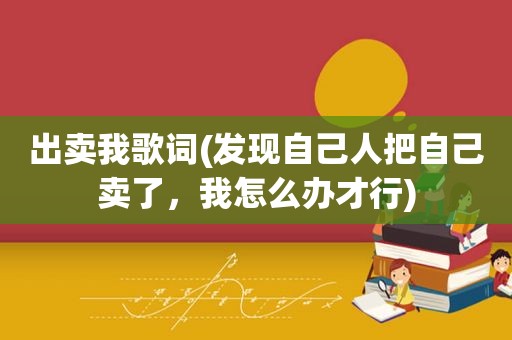出卖我歌词(发现自己人把自己卖了，我怎么办才行)