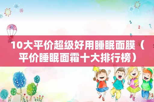 10大平价超级好用睡眠面膜（平价睡眠面霜十大排行榜）