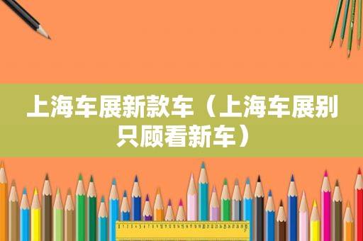 上海车展新款车（上海车展别只顾看新车）