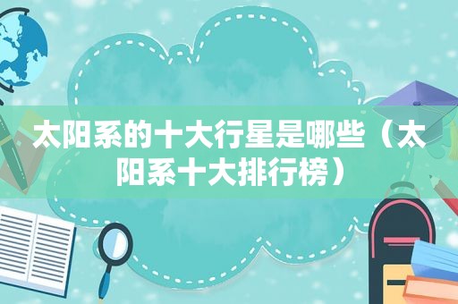 太阳系的十大行星是哪些（太阳系十大排行榜）