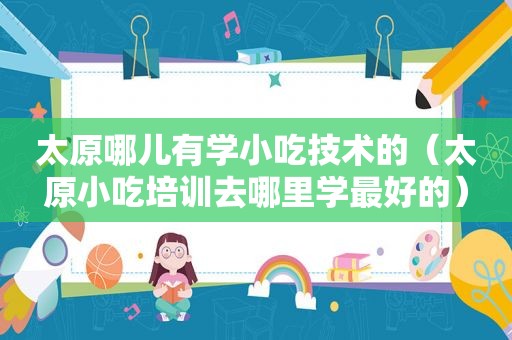 太原哪儿有学小吃技术的（太原小吃培训去哪里学最好的）