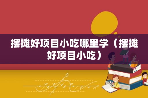 摆摊好项目小吃哪里学（摆摊好项目小吃）