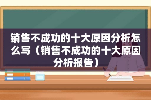 销售不成功的十大原因分析怎么写（销售不成功的十大原因分析报告）