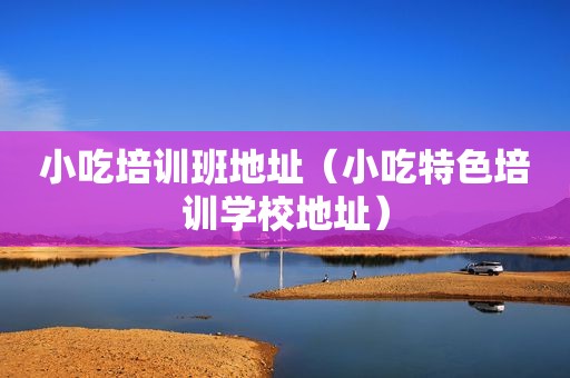 小吃培训班地址（小吃特色培训学校地址）