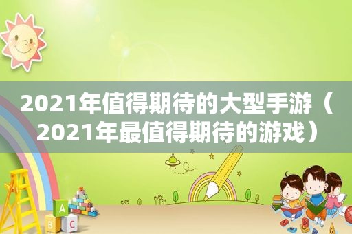 2021年值得期待的大型手游（2021年最值得期待的游戏）