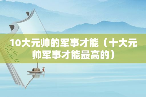 10大元帅的军事才能（十大元帅军事才能最高的）