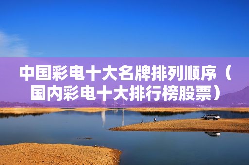 中国彩电十大名牌排列顺序（国内彩电十大排行榜股票）