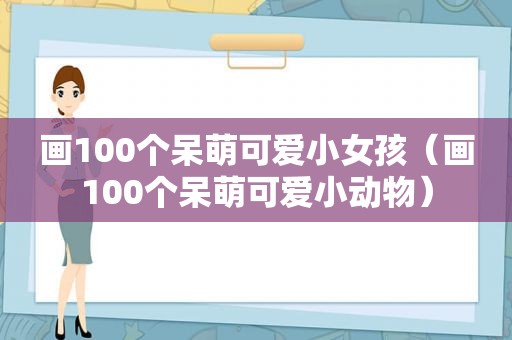画100个呆萌可爱小女孩（画100个呆萌可爱小动物）