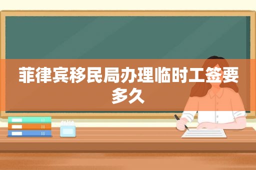 菲律宾移民局办理临时工签要多久 菲律宾移民局办理临时工签要多久